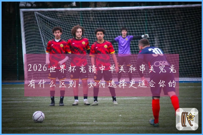 2026世界杯竞猜中单关和串关究竟有什么区别，如何选择更适合你的投注方式？
