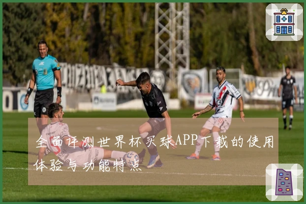 全面评测世界杯买球APP下载的使用体验与功能特点