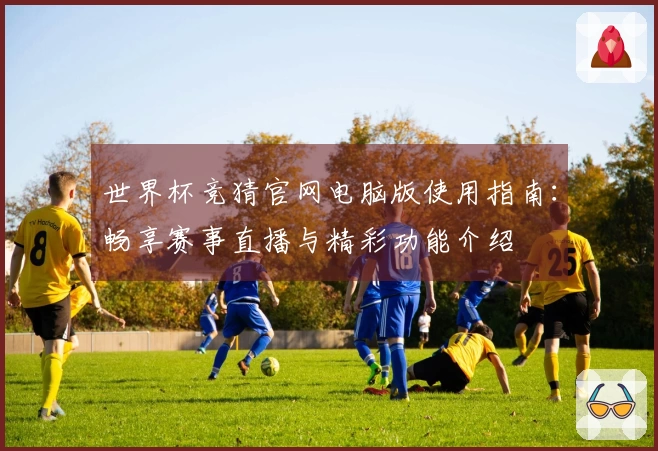 世界杯竞猜官网电脑版使用指南：畅享赛事直播与精彩功能介绍