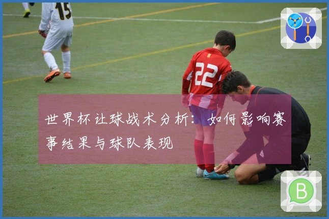 世界杯让球战术分析：如何影响赛事结果与球队表现