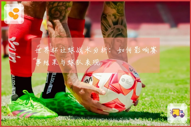 世界杯让球战术分析：如何影响赛事结果与球队表现