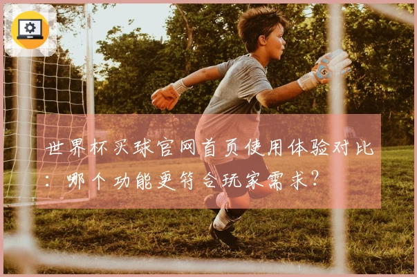 世界杯买球官网首页使用体验对比：哪个功能更符合玩家需求？